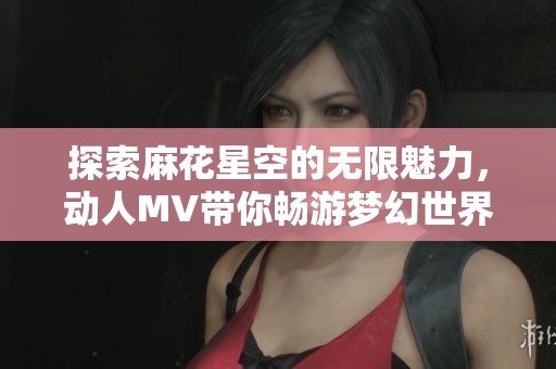 探索麻花星空的无限魅力，动人MV带你畅游梦幻世界