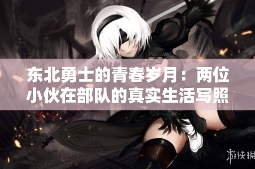 东北勇士的青春岁月：两位小伙在部队的真实生活写照