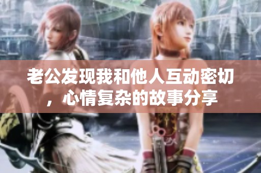 老公发现我和他人互动密切，心情复杂的故事分享
