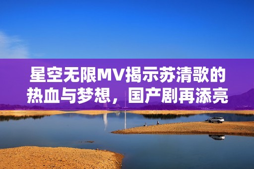 星空无限MV揭示苏清歌的热血与梦想，国产剧再添亮点