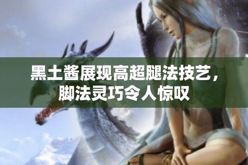 黑土酱展现高超腿法技艺，脚法灵巧令人惊叹