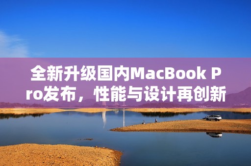 全新升级国内MacBook Pro发布，性能与设计再创新高