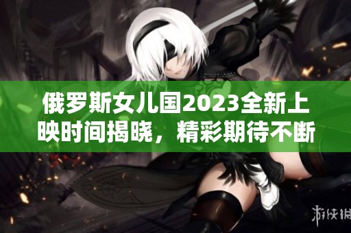 俄罗斯女儿国2023全新上映时间揭晓，精彩期待不断