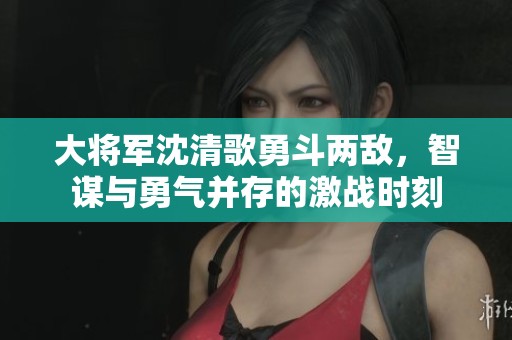 大将军沈清歌勇斗两敌，智谋与勇气并存的激战时刻