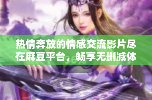 热情奔放的情感交流影片尽在麻豆平台，畅享无删减体验