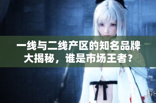 一线与二线产区的知名品牌大揭秘，谁是市场王者？