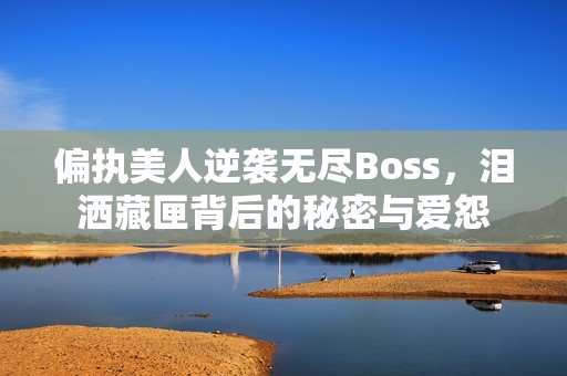 偏执美人逆袭无尽Boss，泪洒藏匣背后的秘密与爱怨