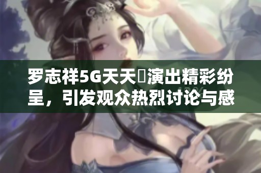 罗志祥5G天天奭演出精彩纷呈，引发观众热烈讨论与感触