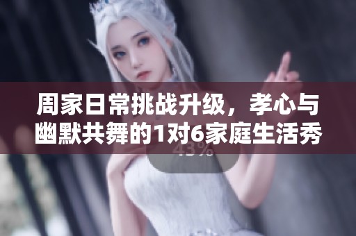 周家日常挑战升级，孝心与幽默共舞的1对6家庭生活秀