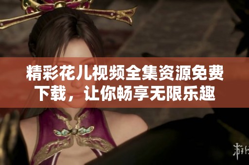 精彩花儿视频全集资源免费下载，让你畅享无限乐趣