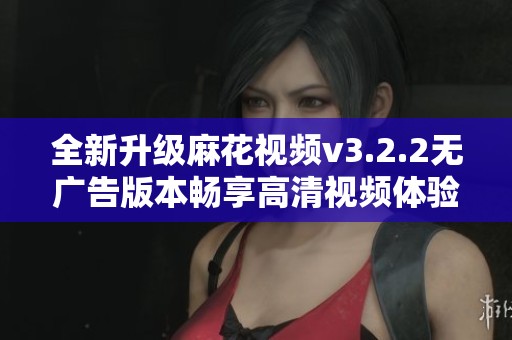 全新升级麻花视频v3.2.2无广告版本畅享高清视频体验