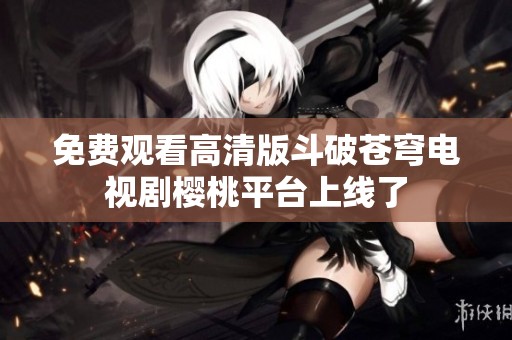 免费观看高清版斗破苍穹电视剧樱桃平台上线了