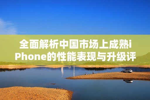 全面解析中国市场上成熟iPhone的性能表现与升级评测