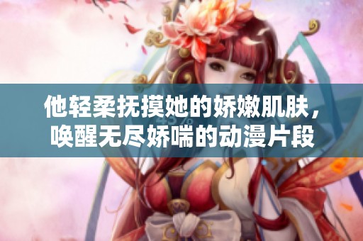 他轻柔抚摸她的娇嫩肌肤，唤醒无尽娇喘的动漫片段