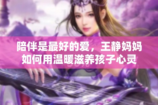 陪伴是最好的爱，王静妈妈如何用温暖滋养孩子心灵