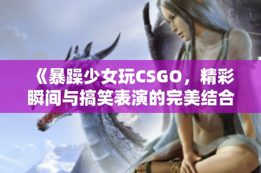 《暴躁少女玩CSGO，精彩瞬间与搞笑表演的完美结合》