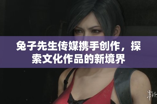 兔子先生传媒携手创作，探索文化作品的新境界