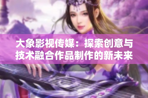 大象影视传媒：探索创意与技术融合作品制作的新未来