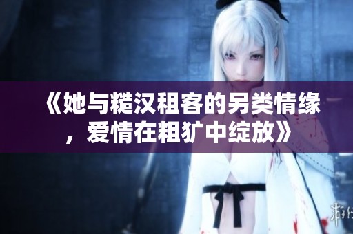 《她与糙汉租客的另类情缘，爱情在粗犷中绽放》