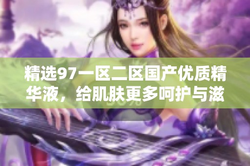 精选97一区二区国产优质精华液，给肌肤更多呵护与滋养