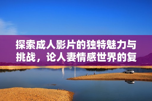 探索成人影片的独特魅力与挑战，论人妻情感世界的复杂性